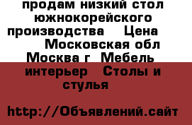 продам низкий стол южнокорейского производства  › Цена ­ 7 200 - Московская обл., Москва г. Мебель, интерьер » Столы и стулья   